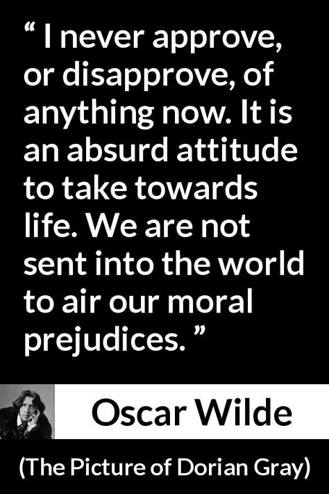 Oscar Wilde quote about morality from The Picture of Dorian Gray (1890) - I never approve, or disapprove, of anything now. It is an absurd attitude to take towards life. We are not sent into the world to air our moral prejudices. Wilde Quotes, The Picture Of Dorian Gray, Picture Of Dorian Gray, Oscar Wilde Quotes, Job Quotes, Stoic Quotes, Literature Quotes, Dorian Gray, Interesting Quotes