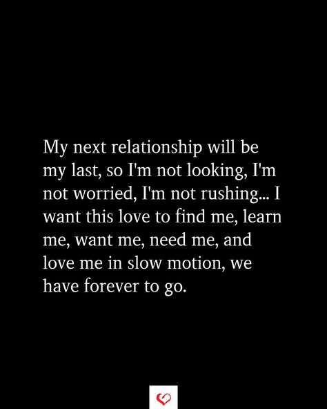 My next relationship will be my last, so I'm not looking, I'm not worried, I'm not rushing... I want this love to find me, learn me, want me, need me, and love me in slow motion, we have forever to go. I’m Not Looking For A Relationship, To My Next Relationship, Im Not Looking For A Relationship Quotes, I’m Not Going Anywhere Relationship Quotes, Rushing A Relationship, Wanting To Be In A Relationship Quotes, I Want A Deep Love Quotes, No More Relationships For Me, Shes Not Ready For A Relationship Quotes