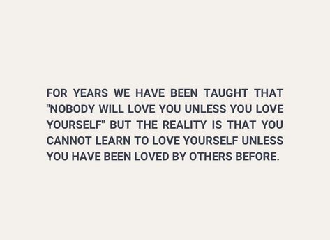 FOR YEARS WE HAVE BEEN TAUGHT THAT "NOBODY WILL LOVE YOU UNLESS YOU LOVE YOURSELF BUT THE REALITY IS THAT YOU CANNOT LEARN TO LOVE YOURSELF UNLESS YOU HAVE BEEN LOVED BY OTHERS BEFORE. Learn To Love Yourself, Lost In Love, Learning To Love Yourself, Lost Love, Learn To Love, Love Yourself, In Love, Love You, Lost