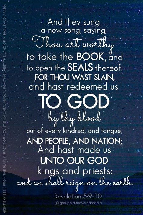 And they sung a new song, saying, Thou art worthy to take the book, and to open the seals thereof: for thou wast slain, and hast redeemed us to God by thy blood out of every kindred, and tongue, and people, and nation; And hast made us unto our God kings and priests: and we shall reign on the earth. Revelation 5:9-10 Revelation 5, Scripture Pictures, Christian Love, My Beauty, Favorite Bible Verses, Bible Verse Wallpaper, Books Of The Bible, Lord Jesus Christ, New Song