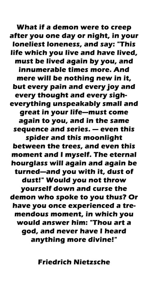 I used this quote for my paper "The Eternal Moment" about the concept of the "The Eternal Recurrence." It's one of the most disquiting and profound subject for contemplation. It can be very unsettling when one thinks of the atrocities committed in the past recurring an infinite number of times. However, while I beleive that this maxim is true I don't think it's the only way that existence can occur. I concluded contra-Nietzsche that there are possible alternate occurrences in each universe. Eternal Recurrence Tattoo, Amor Fati Quote, Nietzsche Tattoo, Amor Fati Tattoo, Eternal Recurrence, Edgy Quotes, Nietzsche Quotes, Awakening Quotes, Truth Of Life