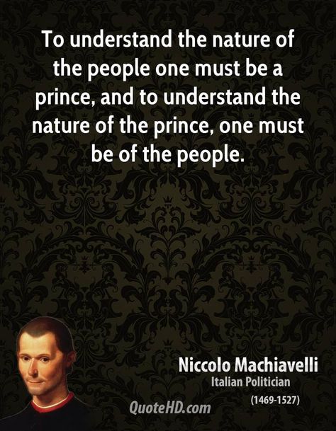 "To understand the nature of the people one must be a prince, and to understand the nature of the prince, one must be of the people" -Niccolo Machiavelli Niccolo Machiavelli Art, The Prince Niccolo Machiavelli, Nicolo Machiavelli Quotes, The Prince Machiavelli Quotes, Nepolian Bonaparte Quotes, Nicolo Machiavelli, Machiavelli Quotes, The Prince By Niccolò Machiavelli, Legend Quotes