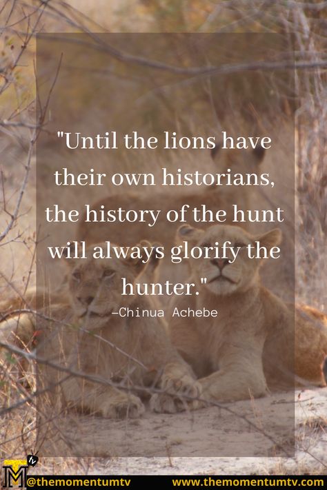 "Until the lions have their own historians, the history of the hunt will always glorify the hunter." -Chinua Achebe Chinua Achebe Quotes, Quotes On Trust, Intellectual Quotes, The Godfather Poster, Chinua Achebe, Black Empowerment, Wise Sayings, Trust Quotes, History Quotes