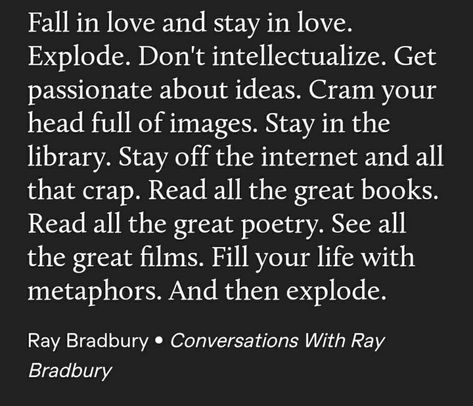 "Fall in love and stay in love. Explode. Don't intellectualize. Get passionate about ideas. Cram your head full of images. Stay in the library. Stay off of the internet and all that crap. Read all the great books. Read all the great poetry. See all the great films. Fill your life with metaohors. And then explode." —A Ray Bradbury quote Ray Bradbury Quotes, Great Poetry, About Ideas, Quote Unquote, Stoic Quotes, Ray Bradbury, Great Films, Powerful Quotes, Life Advice