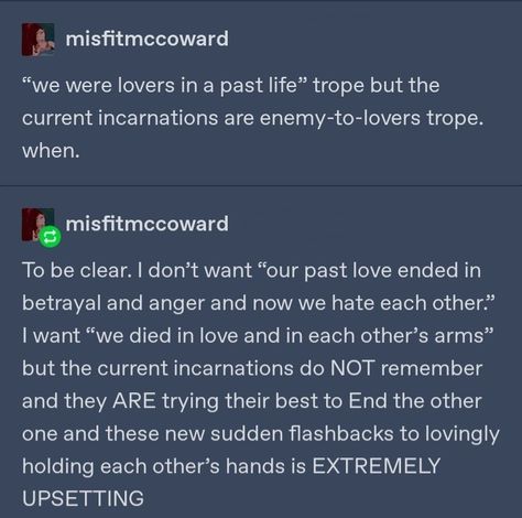 Tumblr user by the name "misfitmccrowd" stats

"We were lovers in a past life" trope but the current incarnations are enemy-to-lovers trope. when.

To be clear. I don't want "our past love ended in betrayal and anger and now we hate each other" but the current incarnations do NOT remember and they ARE trying their best to End the other one and these new sudden flashbacks to lovingly holding each other's hands is EXTREMELY UPSETTING How To Make A Traumatized Character, Hates Everyone But You Trope, Enemies To Lovers Trope Prompts, Otp Prompts Enemies To Lovers, Betrayal Tropes, Past Life Lovers Quotes, Enemy’s To Lovers, Chosen One Trope, Past Life Lovers Aesthetic