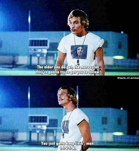 Dazed and Confused (1993). David Wooderson (Matthew McConaughey). David: “Man, it’s the same bullshit they tried to pull in my day. You know, if it ain’t that piece of paper, it’s some other choice they’re goin’ to try and make for ya. You gotta do what Randall “Pink” Floyd wants to do, man. And let me tell you this. The older you do get, the more rules they’re gonna try to get you to follow. You just gotta keep livin’, man. L-I-V-I-N.” David was talking to Randall "Pink" Floyd (Jason London). Dazed And Confused Tattoo Ideas, Dazed And Confused Tattoo, Matthew Mcconaughey Dazed And Confused, Confused Tattoo, Randall Pink Floyd, Dazed And Confused Quotes, Matthew Mcconaughey Quotes, David Wooderson, Jason London