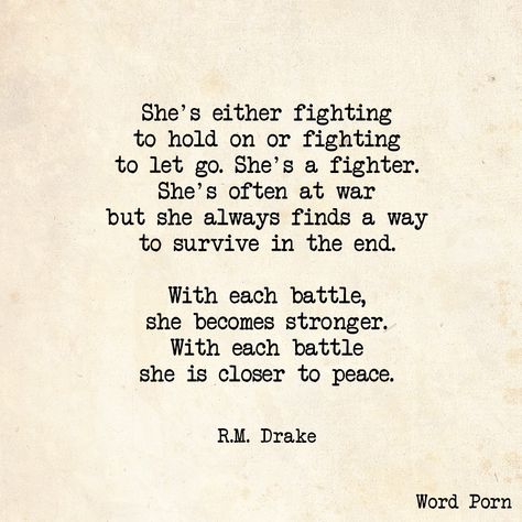 "She's either fighting to hold on or fighting to let go.  She's a fighter.  She's often at war but she always finds a way to survive in the end.  With each battle, she becomes stronger.  With each battle she is closer to peace."  - R.M. Drake Rm Drake Quotes, Fighter Quotes, Drake Quotes, Poetry Quotes, Meaningful Quotes, Beautiful Words, True Quotes, Interesting Art, How To Make An