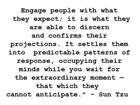 Engage people with what they expect. It is what they are able to discern and confirms their projections. It settles them into predictable patterns of response, occupying their minds while you wait for the extraordinary moment - that which they cannot anticipate. - Sun Tzu in Art of War Art Of Warfare Quotes, Elizabeth Grace, Tony Soprano, Extraordinary Moments, Sun Tzu, Personal Responsibility, Warrior Quotes, Intj, Battlefield