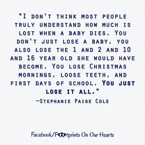 "I don't think most people truly understand how much is lost when a baby dies. You don't just lose a baby, you also lose the 1 and 2 and 10 and 16 year old she would have become. You lose Christmas mornings, loose teeth, and first days of school. You just lose it all."  ~Stephanie Paige Cole Stillbirth Quotes, Angel Baby Quotes, Loose Teeth, Losing A Baby, Infant Loss Awareness, Pregnancy And Infant Loss, Loose Tooth, Child Loss, About Quotes