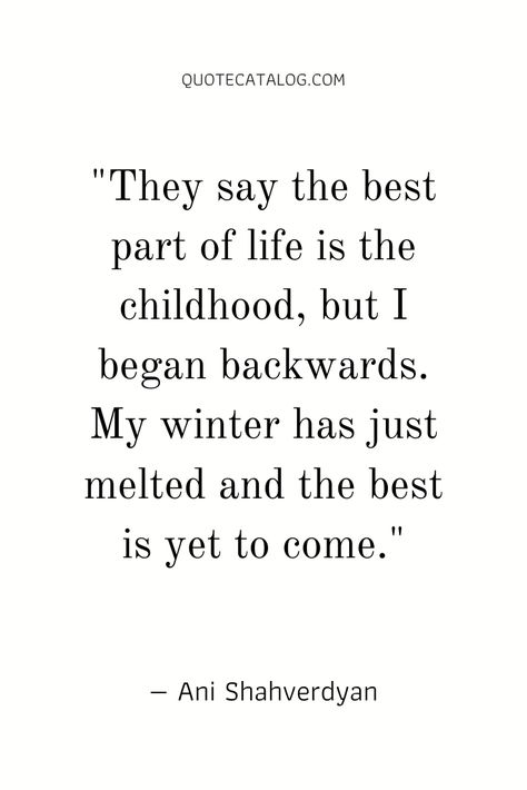 They say the best part of life is the childhood, but I began backwards. My winter has just melted and the best is yet to come. — Ani Shahverdyan | Quotes about childhood memories and growing up. The happiness and innocence we used to have as childhood created a lot of memories and nostalgia as adults when we grow up. Quotes by Quote Catalog. #quotes #childhood #memories #nostalgia Back To Childhood Quotes, Quote About Nostalgia, Childhood Quotes Memories, Quotes On Childhood, Quotes About Childhood Memories, Rough Childhood Quotes, Quotes On Memories Nostalgia, Quotes About Childhood Nostalgia, Quotes About Childhood