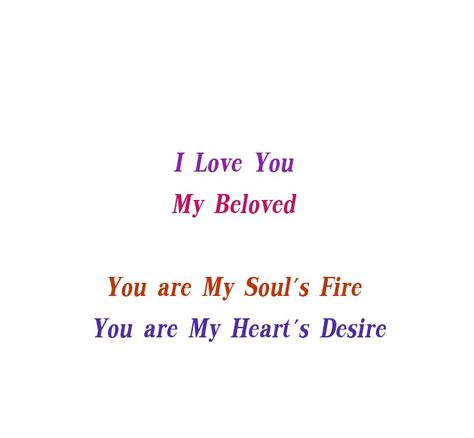 I Love You 
My Beloved 
You are My Soul's Fire 
You are My Heart's Desire 

Love Quotes 
Forever 
Eternal 
Destiny 
Twinflame Love 
Relationship Goals  
Couple Goals 
My Home 
My Heart 
You belong to me 
My Life 
Soulmates Love
Divine Timing 
Lovers 
Runner 
Chaser 
Happiness 
Smile
Life 
Lifetime 
Peace
Destined 
Yes Love
I do Love You Deeply with all my Heart.
Mine
Yours
TrueLove You Are My Fantasy Quotes, David Aesthetic, I Love You Deeply, You Are My Soul, Love Dare, Goals Couple, I Do Love You, Soulmate Love Quotes, My Heart Is Yours