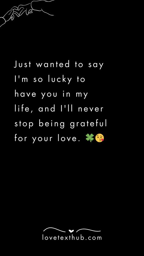 Just wanted to say I'm so lucky to have you in my life, and I'll never stop being grateful for your love. 🍀😘quotes, quotes love, quotes life, quotes inspiration, quotes inspirational, quotes about love, love message for him, love messages for her, love messages for him romantic, cute love messages, good morning love messages, chat love message, love message for him long distance, good night love messages, text love messages, love messages for her texts, secret love messages, love messages for her romantic, love messages for husband, notes love messages, love message for boyfriend, love message for boyfriend texts long distance, happy 3rd anniversary my love message, love message to my boyfriend #lovemessageforhim #lovemessagesforher #lovemessagesforhimromantic #cutelovemessages #goodmorn Love Quotes For Bf Relationships, Reassuring Texts For Him, Sweet Romantic Messages, Message To My Husband, Love Text To Boyfriend, Love Quotes For Bf, Sweet Messages For Boyfriend, Text Love Messages, Secret Love Messages