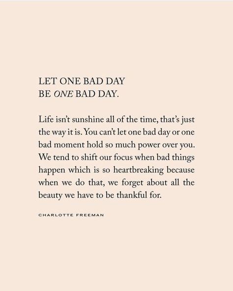 Charlotte Freeman on Instagram: "Let one bad day be one day day. Life isn’t sunshine all of the time, that’s just the way it is. You can’t let one bad day or one bad moment hold so much power over you. We tend to shift our focus when bad things happen which is so heartbreaking because when we do that, we forget about all the beauty we have to be thankful for. 🫶🏼 words from an upcoming book releasing soon x" Having A Day Quotes, Bad Timing Doesnt Exist Quote, It’s One Of Those Days Quotes, One Of These Days Quotes, Good Times Ahead Quotes, You Can't Do It All Quotes, Taking Life One Day At A Time Quotes, Life Quotes Positive Wise Words, Bad Days Affirmations