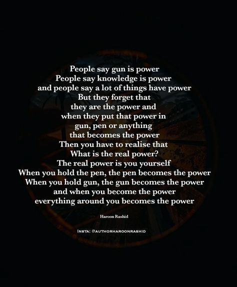 People say gun is power People say knowledge is power  & people say a lot of things have power But they forget that they are the power and  when they put that power in  gun, pen or anything  that becomes the power Then you have to realise that  What is the real power? The real power is you yourself  When you hold the pen, the pen becomes the power When you hold gun, the gun becomes the power & when you become the power  Author Haroon Rashid  Insta: @authorharoonrashid Information Is Power, Power Quotes About Life, Mindset Transformation, Healing Era, Healing Journaling, Never Stop Learning, The Pen, Bettering Myself, Knowledge Is Power