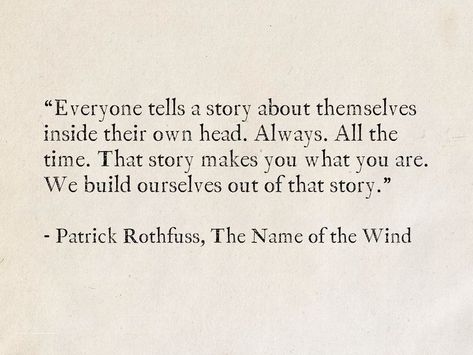 “Everyone tells a story about themselves inside their own head. Always. All the time. That story makes you what you are. We build ourselves out of that story.” - Patrick Rothfuss, The Name of the Wind #quotes #fantasy #books #TheKingkillerChronicle #PatrickRothfuss #story Best Literature Quotes Of All Time, The Random Stories Quotes, Her Story Quotes, Quotes About Names, Quotes About Fiction, Quotes About Authors, Best Literature Quotes, Being Seen Quotes, Quotes With Authors Name