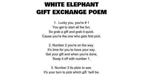 WHITE ELEPHANT GIFT EXCHANGE POEM 1.  Lucky you, you're # 1 You get to start all the fun. So grab a gift and grab it quick. Cause you're the one who gets first pick.   2. Number 2 you're on the way. It's time for you to have your say. Get your gift and when you're done, Swap it off with number... Christmas Gift Exchange Poem, Gift Exchange Poem, Christmas Itinerary, Funny Christmas Party Games, Funny Christmas Poems, White Elephant Gift Exchange, Christmas Gift Exchange Games, Elephant Game, White Elephant Game