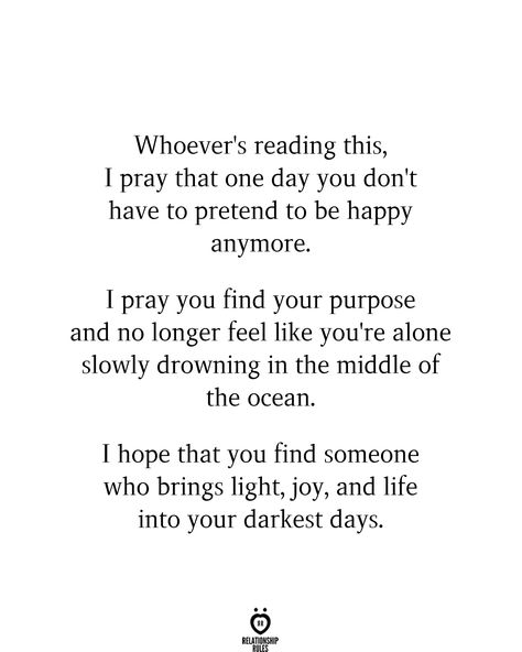 Whoever's reading this, I pray that one day you don't have to pretend to be happy anymore. I pray you find your purpose and no longer feel like you're alone slowly drowning in the middle of the ocean. I hope that you find someone who brings light, joy, and life into your darkest days. Finding Someone Quotes, Being Happy Again Quotes, Love Again Quotes, Finding Happiness Quotes, Pretending To Be Happy, Middle Of The Ocean, Purpose Quotes, Darkest Days, Find Your Purpose