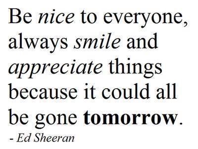 Be nice to everyone, always smile and appreciate things because it could all be gone tomorrow - Ed Sheeran Nice To Everyone Quotes, Be Nice To Everyone, Your Smile Quotes, Ed Sheeran Quotes, Popular Quotes, Always Smile, Feeling Down, Quotes Love, Be Nice