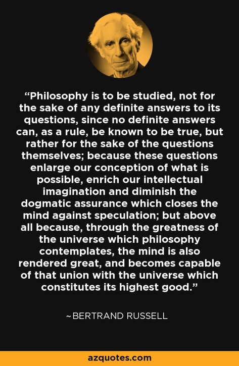 Philosophy is to be studied, not for the sake of any definite answers to its questions, since no definite answers can, as a rule, be known to be true, but rather for the sake of the questions themselves; because these questions enlarge our conception of what is possible, enrich our intellectual imagination and diminish the dogmatic assurance which closes the mind against speculation; but above all because, through the greatness of the universe which philosophy contemplates, the mind is also rend Intellectual Quotes Philosophy, Great Philosophers Quotes, What Is Philosophy, Intellectual Quotes, Philosophy For Children, Edit Quotes, Bertrand Russell Quotes, Philosophy Of Mind, Quiet Quotes