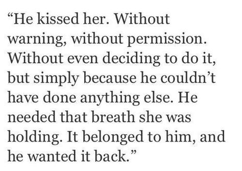 He kissed her.  Without warning, without permission.  Without even deciding to do it, but simply because he couldn't have done anything else.  He needed that breath she was holding.  It belonged to him, and he wanted it back. Sweet Pictures, Writing Dialogue Prompts, Dialogue Prompts, Book Writing Tips, Poem Quotes, Poetry Quotes, Writing Inspiration, Pretty Words, Beautiful Quotes