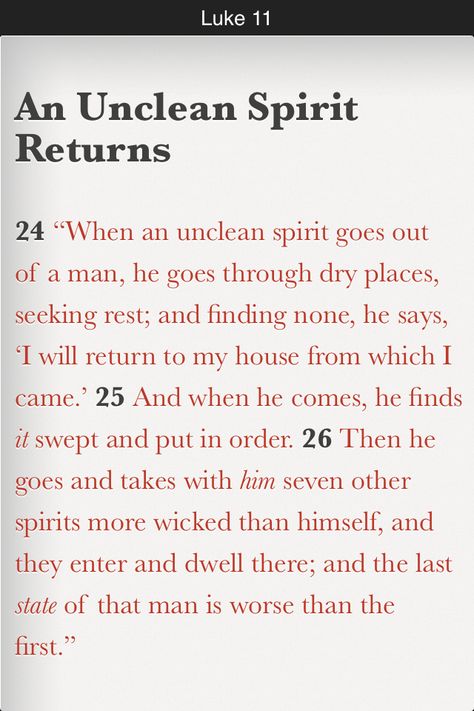 “When an unclean spirit goes out of a man, he goes through dry places, seeking rest; and finding none, he says, ‘I will return to my house from which I came.’ And when he comes, he finds it swept and put in order. Then he goes and takes with him seven other spirits more wicked than himself, and they enter and dwell there; and the last state of that man is worse than the first.” (Luke 11:24-26 NKJV) Unclean Spirits, Luke 11, Fast And Pray, Bible In A Year, Gospel Of Luke, Our Father In Heaven, Daily Bible Reading, Bible Plan, Bible Knowledge