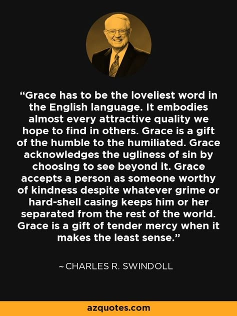 Grace has to be the loveliest word in the English language. It embodies almost every attractive quality we hope to find in others. Grace is a gift of the humble to the humiliated. Grace acknowledges the ugliness of sin by choosing to see beyond it. Grace accepts a person as someone worthy of kindness despite whatever grime or hard-shell casing keeps him or her separated from the rest of the world. Grace is a gift of tender mercy when it makes the least sense. - Charles R. Swindoll Charles Swindoll Quotes, Being Graceful, Contribution Quotes, Repentance Quotes, Mercy Quotes, Grace Quote, What Is Grace, Chuck Swindoll, Tender Mercies