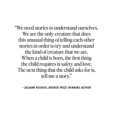 “We need stories to understand ourselves. We are the only creature that does this unusual thing of telling each other stories in order to try and understand the kind of creature that we are. When a child is born, the first thing the child requires is safety and love. The next thing that the child asks for is, tell me a story.” - Salman Rushdie, Booker Prize Winning Author LET'S TELL YOUR STORY ... #tellyourstory #lovestories #quotes #storytime #storybook Tell Me A Story, Booker Prize, Salman Rushdie, Prize Winning, A Child Is Born, Unusual Things, Tell Your Story, Win Prizes, Story Time