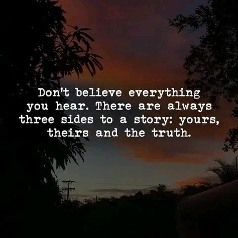 Don't believe everything you hear. There are always three side of the story: yours, their and the truth. Do not argue about things that are not seeing by you, this is reality. This is a Quote to live by.Motivational quote,  positive quote, inspirational quotes, daily quote, powerful quote. I Will Always Stand By Your Side Quotes, Half The Story Quotes, There Are Three Sides To Every Story, My Posts Are Not Directed To Anyone, My Side Of The Story Quotes, Side Piece Quotes, Two Sides To Every Story Quotes, Your Side Of The Story, Positive Quotes About Love