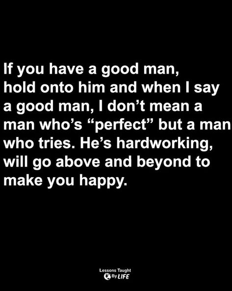 Quotes | If you have a good man hold onto him and when I say a good man, I don’t mean a man who’s “perfect” but a man who tries. He’s hardworking, will go above and beyond to make you happy, imperfect but is working towards being a better man, he’s not out here making you look dumb, he’s your best friend and you can run to him with and for everything. Hardworking Man Quotes, Hard Working Man Quotes, Hardworking Man, Lessons Taught By Life, Better Man, Men Quotes, Above And Beyond, New Love, A Good Man