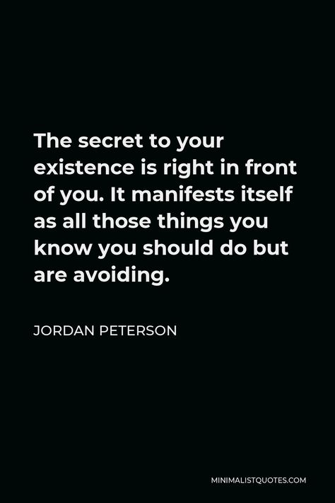 Jordan Peterson Quote: The secret to your existence is right in front of you. It manifests itself as all those things you know you should do but are avoiding. Words To Avoid When Manifesting, Jordan Peterson Aesthetic, Jordan Peterson Quotes Love, Dr Jordan Peterson Quotes, Jordan Peterson Quotes Men, Jordan Peterson Quotes Motivation, Jordan Peterson Quotes Truth, Jordon Peterson, Jordan Peterson Quotes