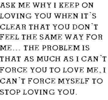 why i keep on loving you when it's clear that you don't feel the same, the problem is that as much as i cant force you to love me, i can't stop myself from loving you Cant Stop Loving You, Loving You, Love Hurts, Tumblr Quotes, Love Me Quotes, Love Yourself Quotes, Les Sentiments, Crush Quotes, Love Me