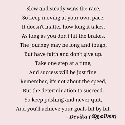 Slow and steady wins the race,
So keep moving at your own pace.
It doesn't matter how long it takes,
As long as you don't hit the brakes.
The journey may be long and tough,
But have faith and don't give up.
Take one step at a time,
And success will be just fine.
Remember, it's not about the speed,
But the determination to succeed.
So keep pushing and never quit,
And you'll achieve your goals bit by bit. - Devika (தேவிகா) Poems About Success, Dont Give Up Quotes, Overcoming Obstacles Quotes, Success Poem, Obstacle Quotes, Don't Give Up Quotes, Motivational Poems, Meaningful Poems, Never Give Up Quotes