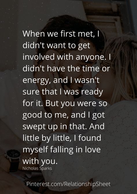 When we first met, I didn't want to get involved with anyone. I didn't have the time or energy, and I wasn't sure that I was ready for it. But you were so good to me, and I got swept up in that. And little by little, I found myself falling in love with you. The First Time I Met You Quotes, I Think I'm In Love Quotes, I Wasn’t Ready For You, The One You Cant Have Quotes, Ready To Meet Someone New Quotes, The First Time I Met You, When I First Met You Quotes Love, I Wasnt Supposed To Fall For You Quotes, I Just Want To Be Loved By You Quotes