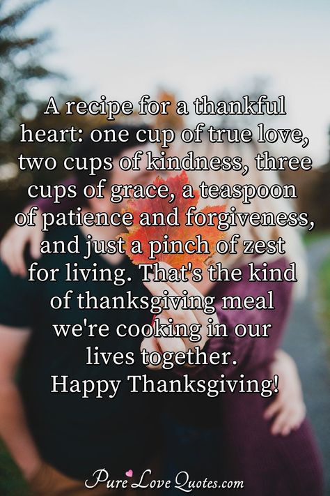 A recipe for a thankful heart: one cup of true love, two cups of kindness, three cups of grace, a teaspoon of patience and forgiveness, and just a pinch of zest for living. That's the kind of thanksgiving meal we're cooking in our lives together. Happy Thanksgiving! #AmericanThanksgiving #Thanksgivnglove #HappyThanksgiving #HappyThanksgivingquotes #quote #quotes Thanksgiving Love Quotes For Him, Happy Thanksgiving To My Husband, Thanksgiving Quotes For Him, Happy Thanksgiving My Love, Thankful Quotes For Him, Thanksgiving Love Quotes, Inspirational Qutoes, Happy Thankgiving, Love You Forever Quotes