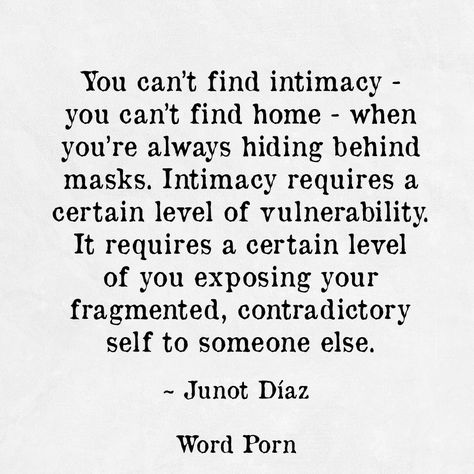 You can't find intimacy - you can't find home - when you're always hiding behindmasks. Intimacy requires a certain level of vulnerability. It requires a certain level of exposing your fragmented, contradictory self to someone else. Opening Up Quotes Vulnerability, Opening Up Quotes, Quotes Vulnerability, Romantic Attraction, Intimacy Quotes, Up Quotes, True Love Quotes, Life Philosophy, Authentic Self