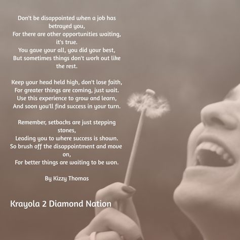 Don't be disappointed when a job has betrayed you,For there are other opportunities waiting, it's true.You gave your all, you did your best,But sometimes things don't work out like the rest.Keep your head held high, don't lose faith,For greater things are coming, just wait.Use this experience to grow and learn,And soon you'll find success in your turn.Remember, setbacks are just stepping stones,Leading you to where success is shown.So brush off the disappointment and move on,For better things are waiting to be won.By Kizzy Thomas -Krayola 2 Diamond Nation Losing A Job Quotes, Losing A Job, Job Quotes, Lost Job, Better Things, Own Quotes, Losing Faith, Just Wait, Work Humor