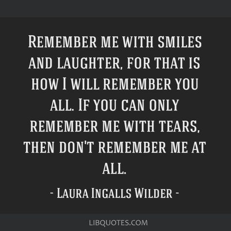 Laura Ingalls Wilder Quote: Remember me with smiles and laughter, for that is how I will remember you all. If you can only remember me with tears, then don't remember me at all. Remember Me With Smiles And Laughter, Laura Ingalls Wilder Quotes, States And Capitals, I Will Remember You, Michael Landon, Tasteful Tattoos, Laura Ingalls Wilder, Laura Ingalls, Remember Me