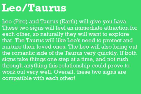 Leo (Fire) and Taurus (Earth) will give you Lava. These two signs will feel an immediate attraction for each other, so naturally they will want to explore that The Taurus will like Leo's need to protect and nurture their loved one& The Leo will also bring out the romantic side of the Taurus very quickly. If both signs take things one step at a time, and not rush through anything this relationship could prove to work out very well. Overall, these two signs are compatible with each other! Taurus | Taurus X Leo, Taurus Man Leo Woman, Taurus Relationships, Leo Relationship, Taurus Compatibility, Leo Compatibility, About Leo, Leo And Taurus, Leo Star Sign