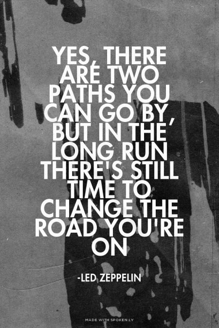 Yes, there are two paths you can go by, but in the long run There's still time to change the road you're on - -Led Zeppelin | Sofia made this with Spoken.ly: Led Zeppelin Quotes, Led Zeppelin Album, Classic Rock Lyrics, Led Zeppelin Lyrics, 365 Jar, Two Paths, Rock Quotes, Robert Plant Led Zeppelin, Song Lyric Quotes