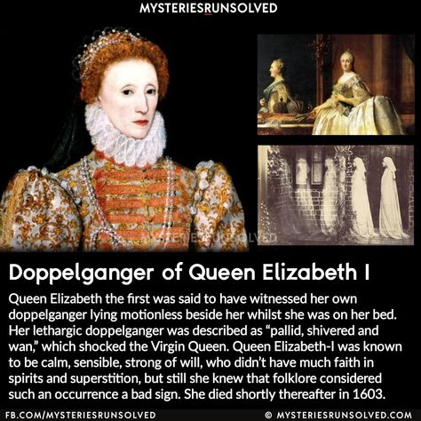 Queen Elizabeth the first was said to have witnessed her own doppelganger lying motionless beside her whilst she was on her bed. Her lethargic doppelganger was described as “pallid, shivered and wan”, which shocked the Virgin Queen. Queen Elizabeth-I was known to be calm, sensible, strong of will, who didn’t have much faith in spirits and superstition, but still she knew that folklore considered such an occurrence a bad sign. She died shortly thereafter in 1603. Queen Elizabeth The First, Elizabeth The First, Mysterious Things, Paranormal Stories, Mysteries Of The World, Haunting Photos, Scary Facts, Queen Queen, Urban Legend