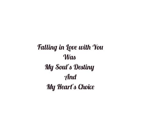 Falling in love with you was 
My Soul's Destiny 
And My Heart's Choice 

Love quotes
Soul mates love quotes
Twin flame love quotes 
Dreams quotes
Soul love quotes
Forever quotes
Eternal quotes 
Falling for you quotes
I need you quotes 
You're mine quotes 
I'm yours quotes 
Together forever 
True love
I miss you
I need you
Long distance relationship quotes 
Happiness quotes
Baby quotes
Beloved quotes
I like you
Cute love 
Mature love
Childish love 
Adorable love 
Depth of love
I love you quotes I Found My Person Quotes Love You, You’re Mine Quotes, I'm Yours Quotes, I’m Falling For You Quotes, I’m So In Love With You Quotes, I’m In Love With You Quotes, So In Love With You Quotes, I Need You Quotes, You Are My Home Quotes