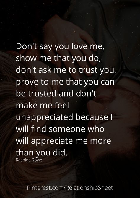 Don't say you love me, show me that you do, don't ask me to trust you, prove to me that you can be trusted, and don't make me feel unappreciated because I will find someone who will appreciate me more than you did. Don’t Love Someone Too Much, Can’t Make Someone Love You Quotes, I Don't Feel Important To You, When I Say I Need You Quotes, You Were Never Going To Choose Me, If You Dont Want Me Quotes Relationships, Why Did You Say You Loved Me, Don’t Say You Love Me Quotes, Find A Man Who Loves You More