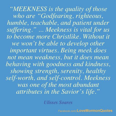 #MEEKNESS - “Meekness is the quality of those who are “Godfearing, righteous, humble, teachable, and patient under suffering.” ... Meekness is vital for us to become more Christlike... Being meek does not mean weakness, but it does mean behaving with goodness and kindness, showing strength, serenity, healthy self-worth, and self-control. Meekness was one of the most abundant attributes in the Savior’s life.” [Ulisses Soares, “Be Meek and Lowly of Heart,” October 2013.] Meekness Is Not Weakness, Meekness Bible, Meekness Quotes, Mormon Beliefs, Bible Meaning, Relief Society Lessons, The Savior, Spoken Words, Lds Quotes