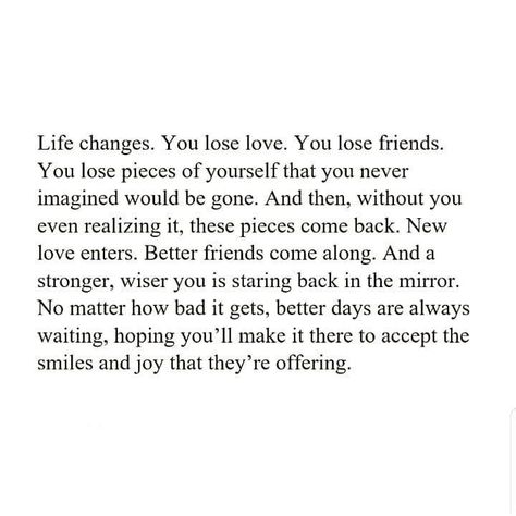 Life changes. You lose love, You lose friends. You lose pieces of ourself that yo never imagined would be gone. And then, without you even realizing it, these pieces come back. New love enters. Better friends come along. And a stronger, wiser you is staring back in the mirror. No matter how bad it gets, better days are always waiting, hoping you'll make it there to accept the smiles & joy that they're offering. Bad Friend Quotes, Losing Friends Quotes, Come Back Quotes, Without You Quotes, Lost Love Quotes, Lost Quotes, Better Days Are Coming, Live Life Happy, Excercise Motivation