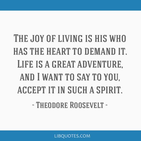 Theodore Roosevelt Quote: The joy of living is his who has the heart to demand it. Life is a great adventure, and I want to say to you, accept it in such a spirit. Theodore Roosevelt Quotes, Roosevelt Quotes, Joy Of Living, Theodore Roosevelt, Eleanor Roosevelt, Word Pictures, Human Mind, Greatest Adventure, Picture Quotes