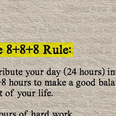 Business | Entrepreneurship | Self Improvement on Instagram: "Looking for balance in your life? 

Try the 8+8+8 Rule! This simple formula helps you achieve a well-rounded life.

The 8+8+8 Rule divides your 24-hour day into three parts: 8 hours of hard work, 8 hours of good sleep, and 8 hours for personal well-being. 

🕒 8 hours of hard work: Focus on your career, studies, or any productive activities. This is the time to make progress towards your goals.

😴 8 hours of good sleep: Never underestimate the power of a good night’s sleep. It rejuvenates your body and mind for the next day.

💖 8 hours for 3Fs, 3Hs, and 3Ss: Spend quality time with Family, Friends, and Faith. Take care of your Health, Hygiene, and Hobbies. Nourish your Soul, engage in Service, and always find reasons to Smile. You Work 8 Hours To Live 4, 8 8 8 Rule Time, 8 8 8 Rule, 8 Hours Sleep, Productive Activities, Work Focus, Quality Time With Family, 8 Hours Of Sleep, Nourish Your Soul