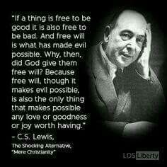 If a thing is free to be good, it is also free to be bad. And free will is what made evil possible. Why then, did God give them free will? Because free will, though it makes evil possible, is also the only thing that makes possible any love or goodness or joy worth having. C. S. Lewis. Lewis Quotes, Cs Lewis Quotes, Free Will, C S Lewis, Cs Lewis, Quotes God, Ideas Quotes, Quotable Quotes, A Quote