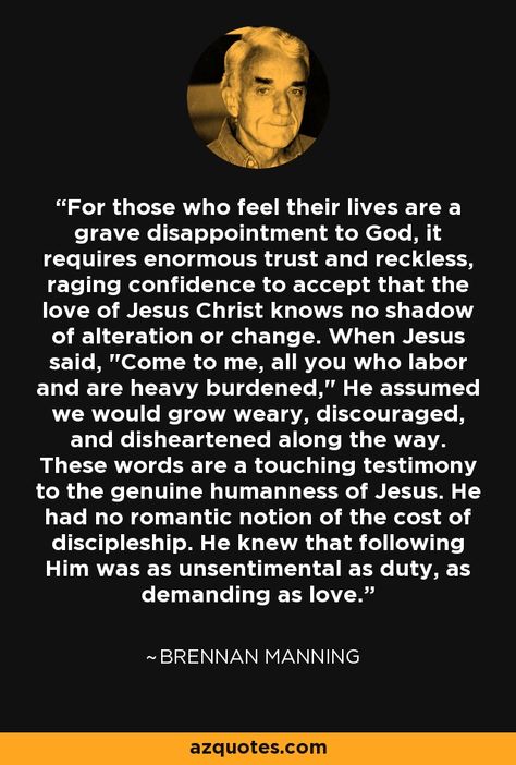 For those who feel their lives are a grave disappointment to God, it requires enormous trust and reckless, raging confidence to accept that the love of Jesus Christ knows no shadow of alteration or change. When Jesus said, Brennan Manning Quotes, Sound Doctrine, Rich Mullins, Cognitive Learning, Brennan Manning, Brene Brown Quotes, Bible Humor, The Love Of God, Gods Love Quotes