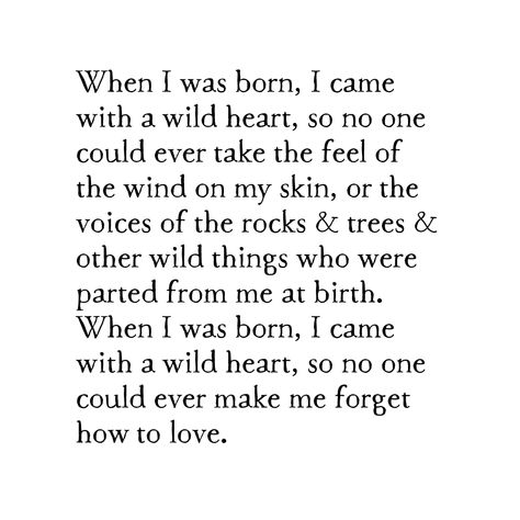 When I was born, I came with a wild heart, so no one could ever take the feel of the wind on my skin, or the voices of the rocks & trees & other wild things who were parted from me at birth. When I was born, I came with a wild heart, so no one could ever make me forget how to love. ﻿available as either a contemporary or bird & brush... description wood species will vary according to what we have on hand average dimensions: 4" W x 5" H x 7/8" D each block is shaped & painted here in the studio wi Mirrors Quotes, Wild Heart Tattoo, Wild Is The Wind, Inspirational Quotes Background, Wild Love, She Quotes, Wild Heart, How To Love, Poem Quotes