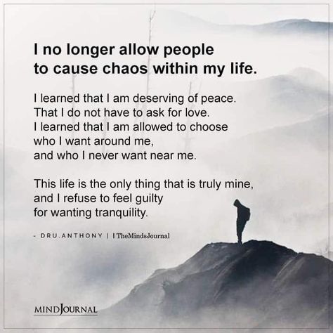 I no longer allow people to cause chaos within my life. I learned that I am deserving of peace. That I do not have to ask for love. I learned that I am allowed to choose who I want around me, and who I never want near me. This life is the only thing that is truly mine, and I refuse to feel guilty for wanting tranquility. — Dru.Anthony No Peace Of Mind Quotes, Peace Of Mine Quotes, Peace Of Mind Over Everything, Do Not Allow Disrespect, If I Ask For Help Quotes, I Wanted You To Choose Me, I Want Peace In My Life, You Are Allowed To Feel Your Feelings, I Refuse To Be Disrespected Quotes